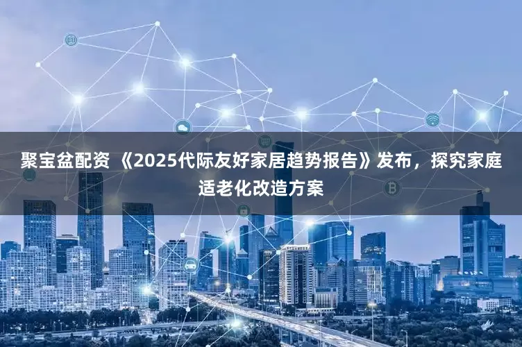 聚宝盆配资 《2025代际友好家居趋势报告》发布，探究家庭适老化改造方案