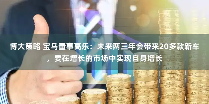 博大策略 宝马董事高乐：未来两三年会带来20多款新车，要在增长的市场中实现自身增长