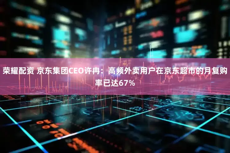 荣耀配资 京东集团CEO许冉：高频外卖用户在京东超市的月复购率已达67%