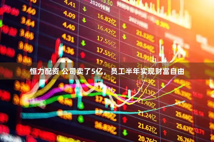 恒力配资 公司卖了5亿，员工半年实现财富自由
