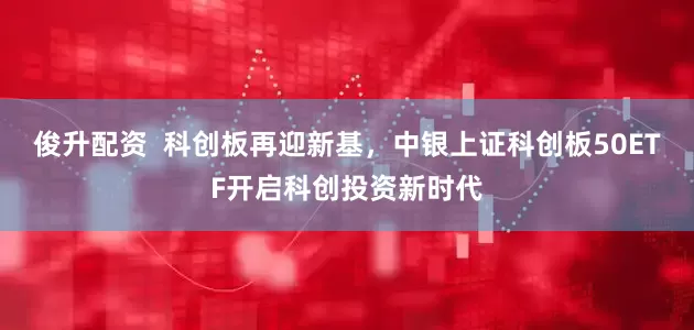 俊升配资  科创板再迎新基，中银上证科创板50ETF开启科创投资新时代