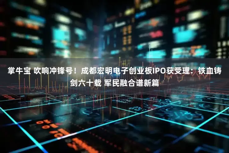 掌牛宝 吹响冲锋号！成都宏明电子创业板IPO获受理：铁血铸剑六十载 军民融合谱新篇