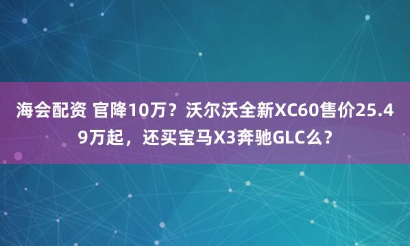 海会配资 官降10万？沃尔沃全新XC60售价25.49万起，还买宝马X3奔驰GLC么？