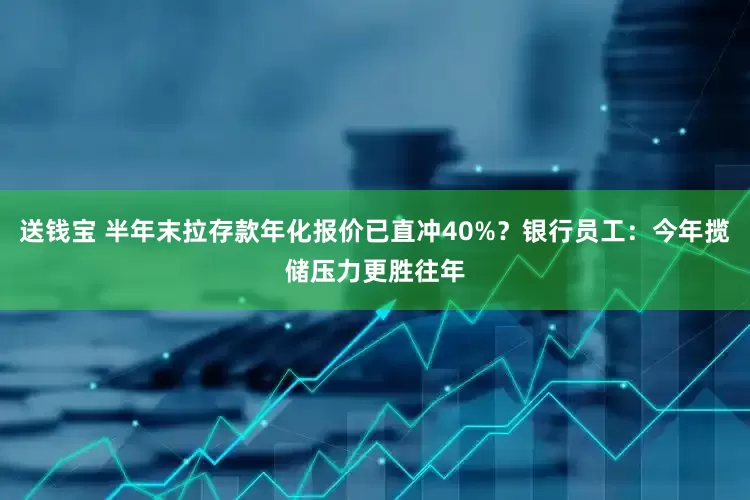 送钱宝 半年末拉存款年化报价已直冲40%？银行员工：今年揽储压力更胜往年