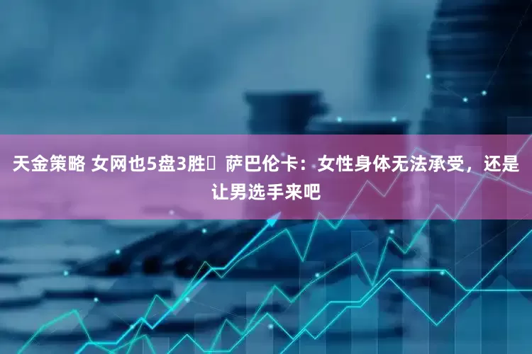 天金策略 女网也5盘3胜❓萨巴伦卡：女性身体无法承受，还是让男选手来吧