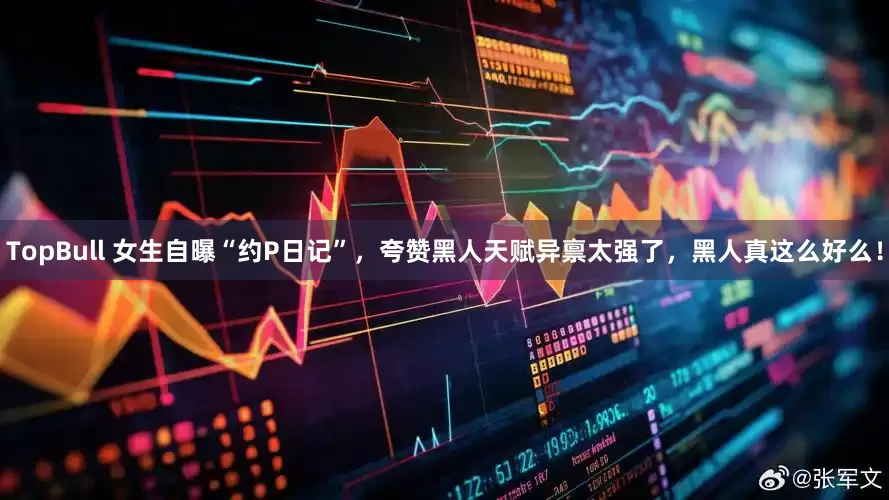 TopBull 女生自曝“约P日记”，夸赞黑人天赋异禀太强了，黑人真这么好么！