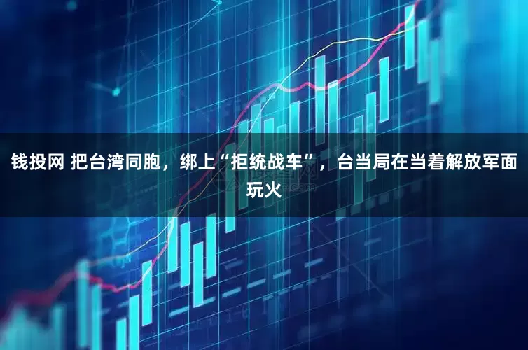 钱投网 把台湾同胞，绑上“拒统战车”，台当局在当着解放军面玩火
