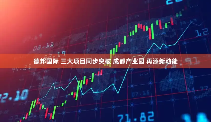 德邦国际 三大项目同步突破 成都产业园 再添新动能