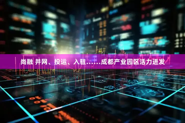 尚融 并网、投运、入驻……成都产业园区活力迸发