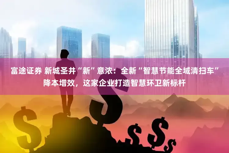 富途证券 新城圣井“新”意浓：全新“智慧节能全域清扫车”降本增效，这家企业打造智慧环卫新标杆