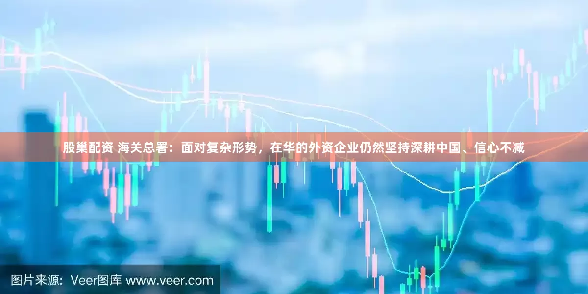 股巢配资 海关总署：面对复杂形势，在华的外资企业仍然坚持深耕中国、信心不减