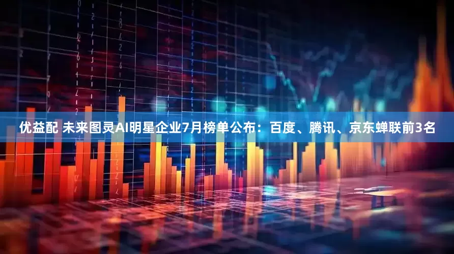 优益配 未来图灵AI明星企业7月榜单公布：百度、腾讯、京东蝉联前3名