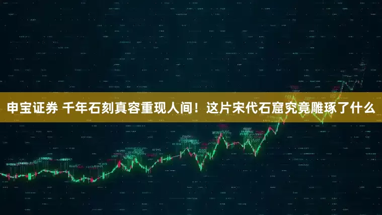 申宝证券 千年石刻真容重现人间！这片宋代石窟究竟雕琢了什么