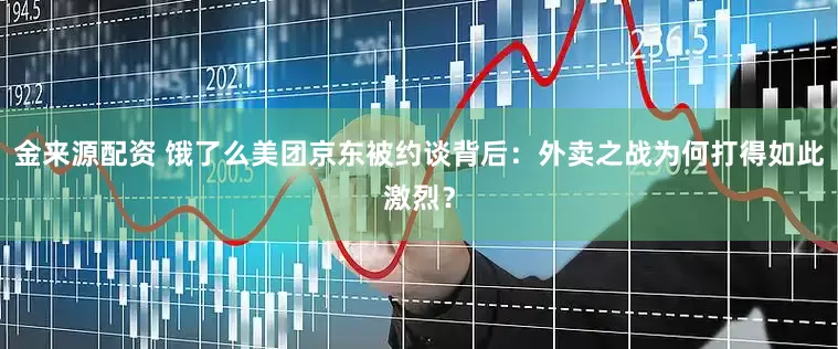 金来源配资 饿了么美团京东被约谈背后：外卖之战为何打得如此激烈？