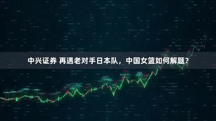 中兴证券 再遇老对手日本队，中国女篮如何解题？
