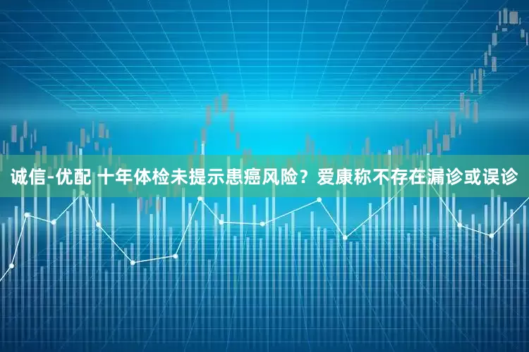 诚信-优配 十年体检未提示患癌风险？爱康称不存在漏诊或误诊
