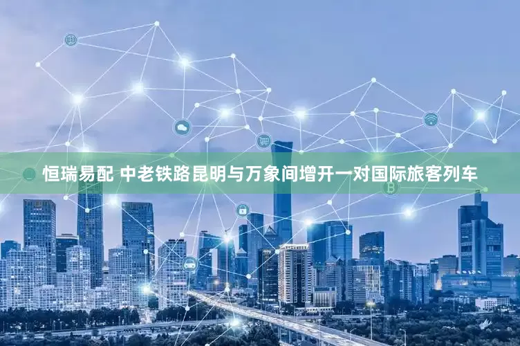 恒瑞易配 中老铁路昆明与万象间增开一对国际旅客列车