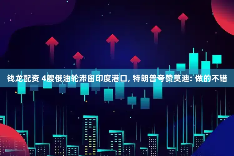 钱龙配资 4艘俄油轮滞留印度港口, 特朗普夸赞莫迪: 做的不错