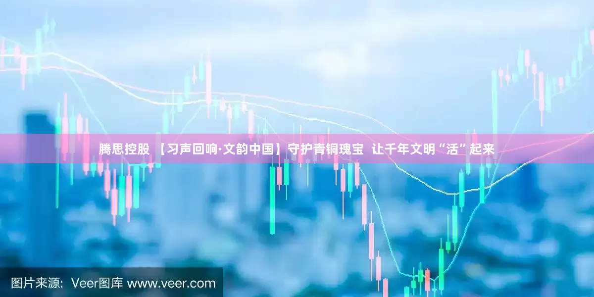 腾思控股 【习声回响·文韵中国】守护青铜瑰宝  让千年文明“活”起来
