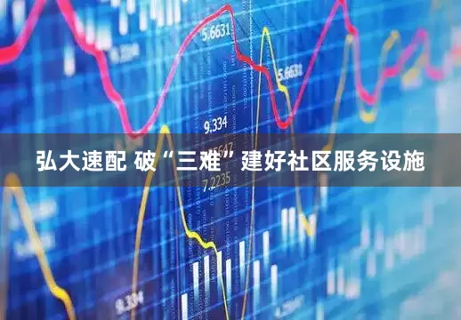 弘大速配 破“三难”建好社区服务设施