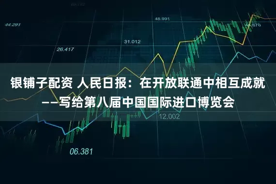 银铺子配资 人民日报：在开放联通中相互成就——写给第八届中国国际进口博览会