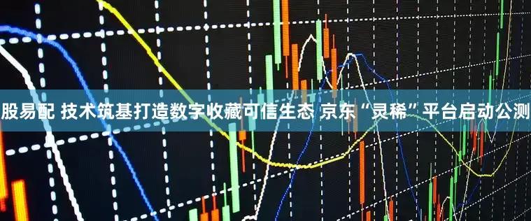 股易配 技术筑基打造数字收藏可信生态 京东“灵稀”平台启动公测