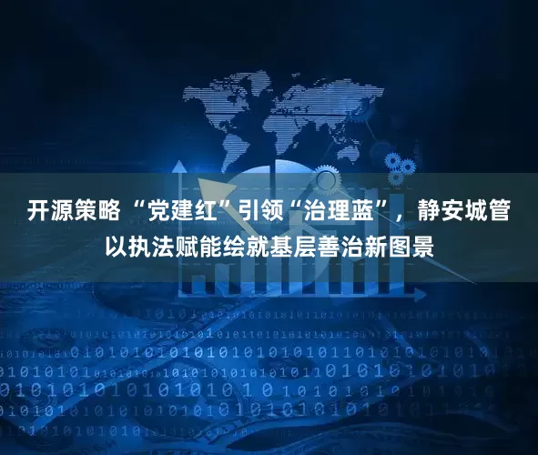 开源策略 “党建红”引领“治理蓝”,静安城管以执法赋能绘就基层善治新图景