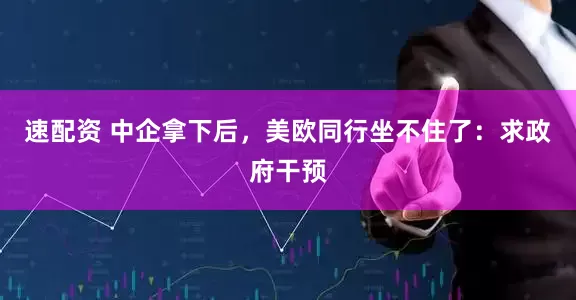 速配资 中企拿下后,美欧同行坐不住了:求政府干预