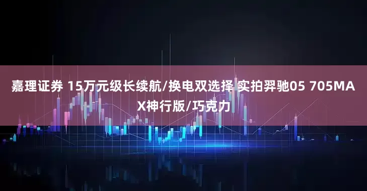 嘉理证券 15万元级长续航/换电双选择 实拍羿驰05 705MAX神行版/巧克力